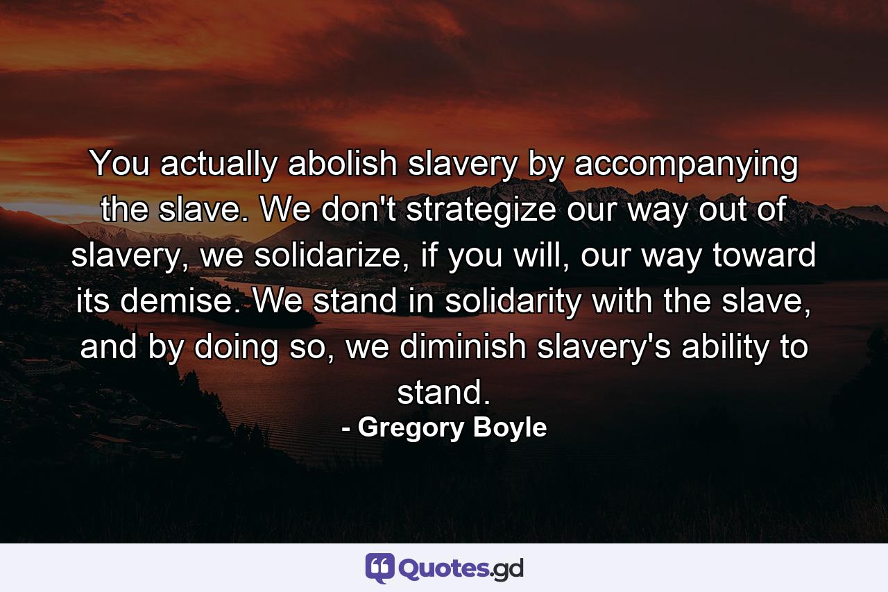 You actually abolish slavery by accompanying the slave. We don't strategize our way out of slavery, we solidarize, if you will, our way toward its demise. We stand in solidarity with the slave, and by doing so, we diminish slavery's ability to stand. - Quote by Gregory Boyle