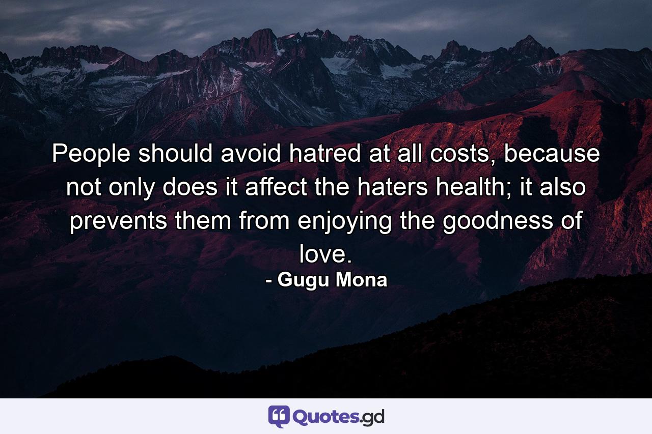 People should avoid hatred at all costs, because not only does it affect the haters health; it also prevents them from enjoying the goodness of love. - Quote by Gugu Mona