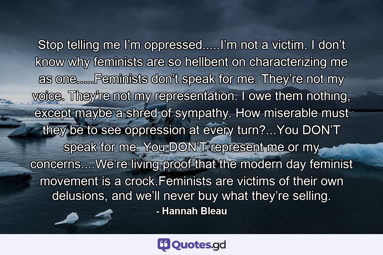 Stop telling me I’m oppressed.....I’m not a victim. I don’t know why feminists are so hellbent on characterizing me as one.....Feminists don’t speak for me. They’re not my voice. They’re not my representation. I owe them nothing, except maybe a shred of sympathy. How miserable must they be to see oppression at every turn?...You DON’T speak for me. You DON’T represent me or my concerns....We’re living proof that the modern day feminist movement is a crock.Feminists are victims of their own delusions, and we’ll never buy what they’re selling. - Quote by Hannah Bleau