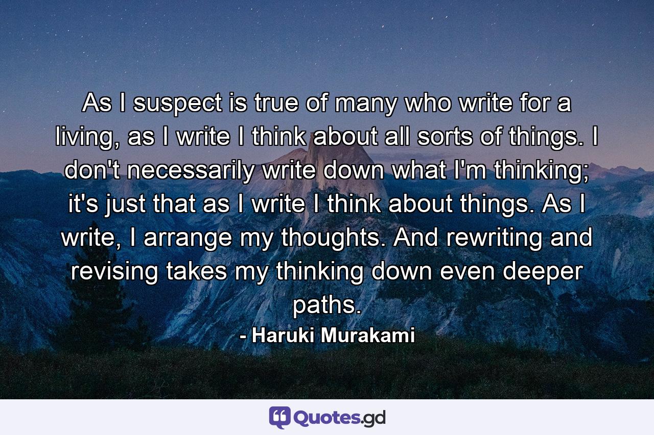 As I suspect is true of many who write for a living, as I write I think about all sorts of things. I don't necessarily write down what I'm thinking; it's just that as I write I think about things. As I write, I arrange my thoughts. And rewriting and revising takes my thinking down even deeper paths. - Quote by Haruki Murakami