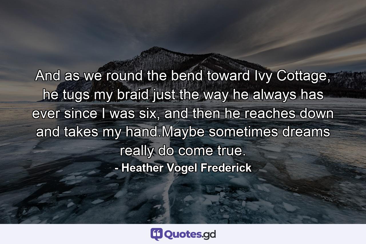 And as we round the bend toward Ivy Cottage, he tugs my braid just the way he always has ever since I was six, and then he reaches down and takes my hand.Maybe sometimes dreams really do come true. - Quote by Heather Vogel Frederick