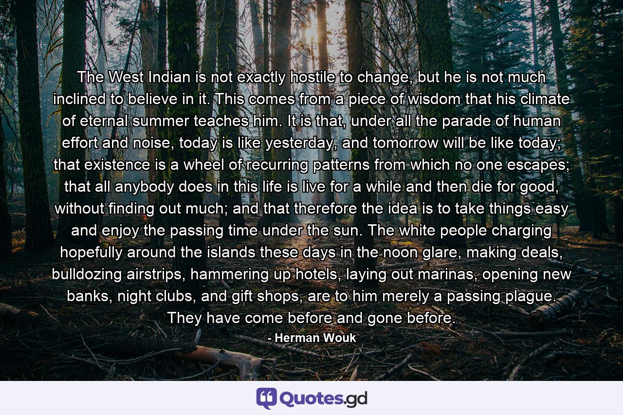 The West Indian is not exactly hostile to change, but he is not much inclined to believe in it. This comes from a piece of wisdom that his climate of eternal summer teaches him. It is that, under all the parade of human effort and noise, today is like yesterday, and tomorrow will be like today; that existence is a wheel of recurring patterns from which no one escapes; that all anybody does in this life is live for a while and then die for good, without finding out much; and that therefore the idea is to take things easy and enjoy the passing time under the sun. The white people charging hopefully around the islands these days in the noon glare, making deals, bulldozing airstrips, hammering up hotels, laying out marinas, opening new banks, night clubs, and gift shops, are to him merely a passing plague. They have come before and gone before. - Quote by Herman Wouk