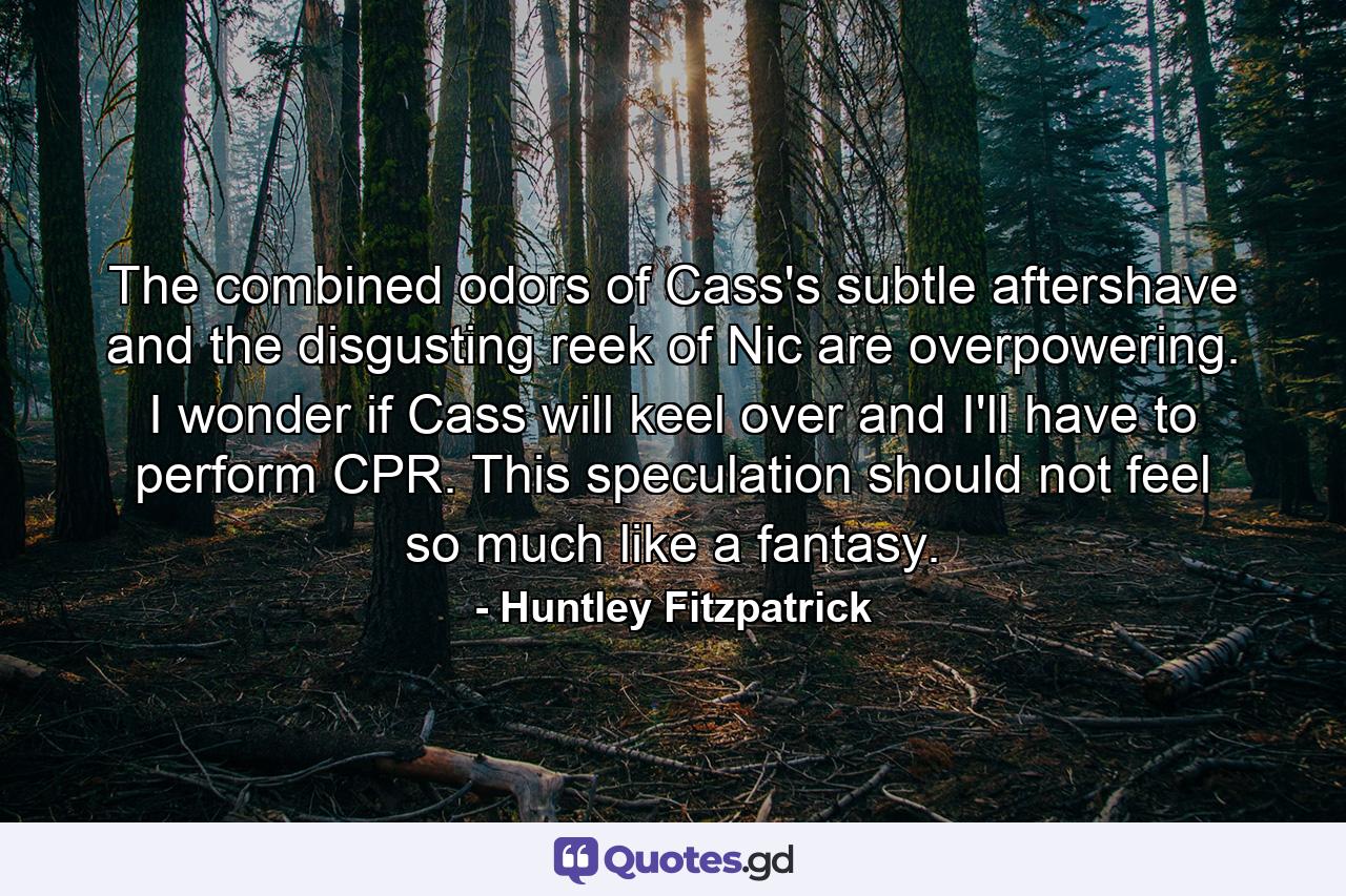 The combined odors of Cass's subtle aftershave and the disgusting reek of Nic are overpowering. I wonder if Cass will keel over and I'll have to perform CPR. This speculation should not feel so much like a fantasy. - Quote by Huntley Fitzpatrick