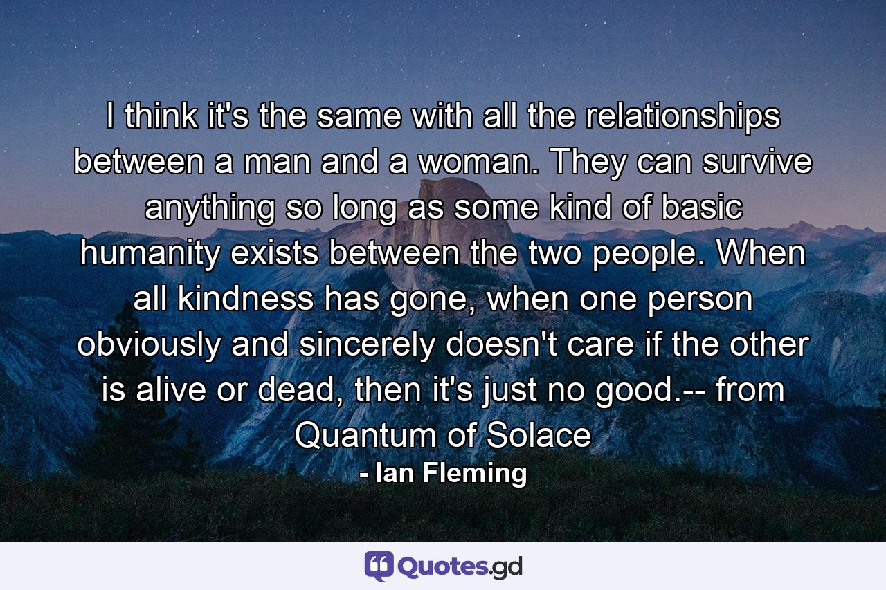 I think it's the same with all the relationships between a man and a woman. They can survive anything so long as some kind of basic humanity exists between the two people. When all kindness has gone, when one person obviously and sincerely doesn't care if the other is alive or dead, then it's just no good.-- from Quantum of Solace - Quote by Ian Fleming