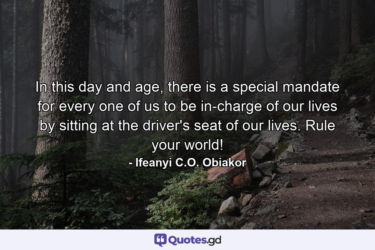 In this day and age, there is a special mandate for every one of us to be in-charge of our lives by sitting at the driver's seat of our lives. Rule your world! - Quote by Ifeanyi C.O. Obiakor