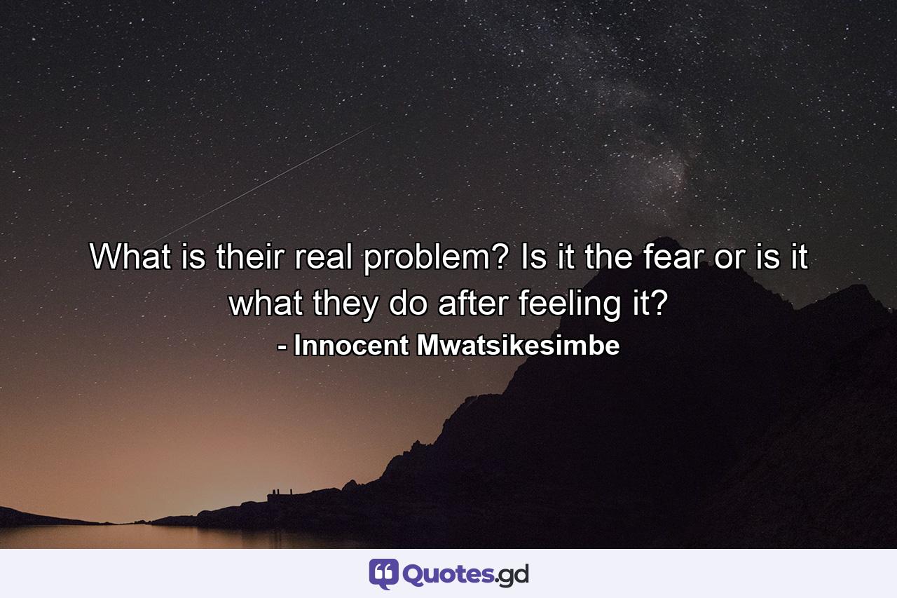 What is their real problem? Is it the fear or is it what they do after feeling it? - Quote by Innocent Mwatsikesimbe