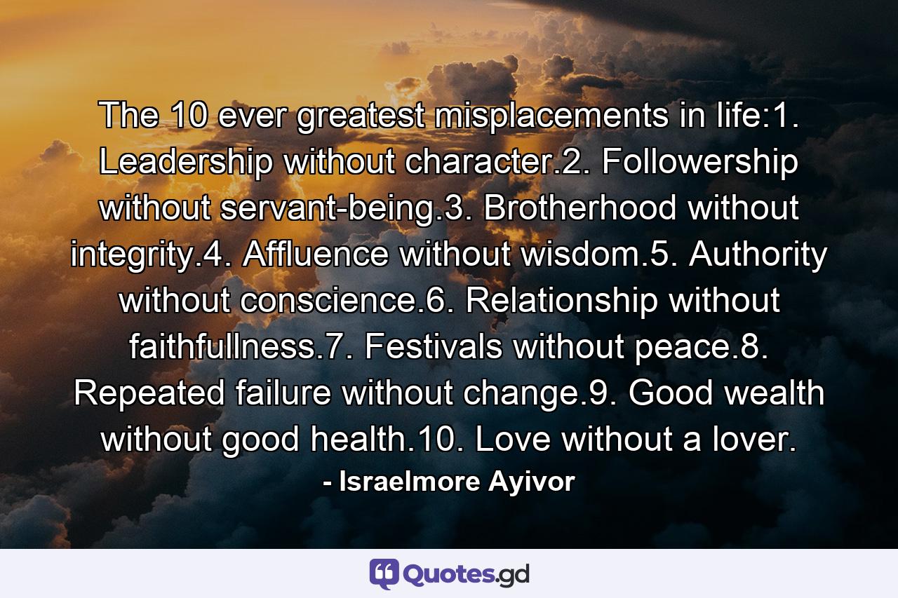 The 10 ever greatest misplacements in life:1. Leadership without character.2. Followership without servant-being.3. Brotherhood without integrity.4. Affluence without wisdom.5. Authority without conscience.6. Relationship without faithfullness.7. Festivals without peace.8. Repeated failure without change.9. Good wealth without good health.10. Love without a lover. - Quote by Israelmore Ayivor