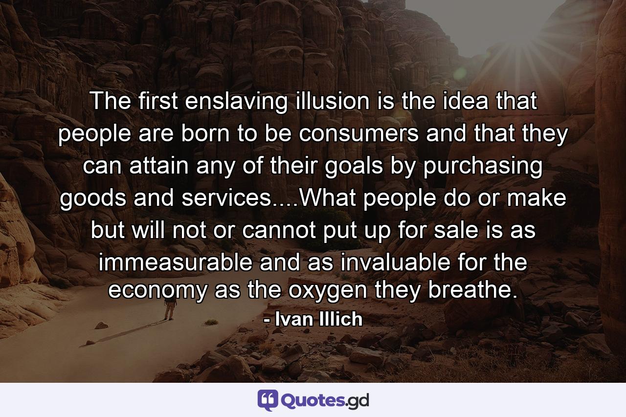 The first enslaving illusion is the idea that people are born to be consumers and that they can attain any of their goals by purchasing goods and services....What people do or make but will not or cannot put up for sale is as immeasurable and as invaluable for the economy as the oxygen they breathe. - Quote by Ivan Illich