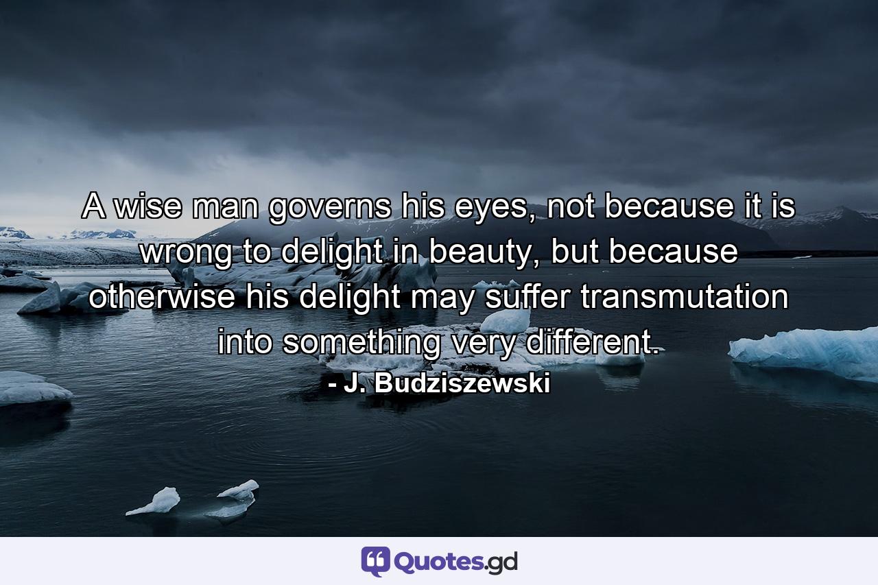 A wise man governs his eyes, not because it is wrong to delight in beauty, but because otherwise his delight may suffer transmutation into something very different. - Quote by J. Budziszewski