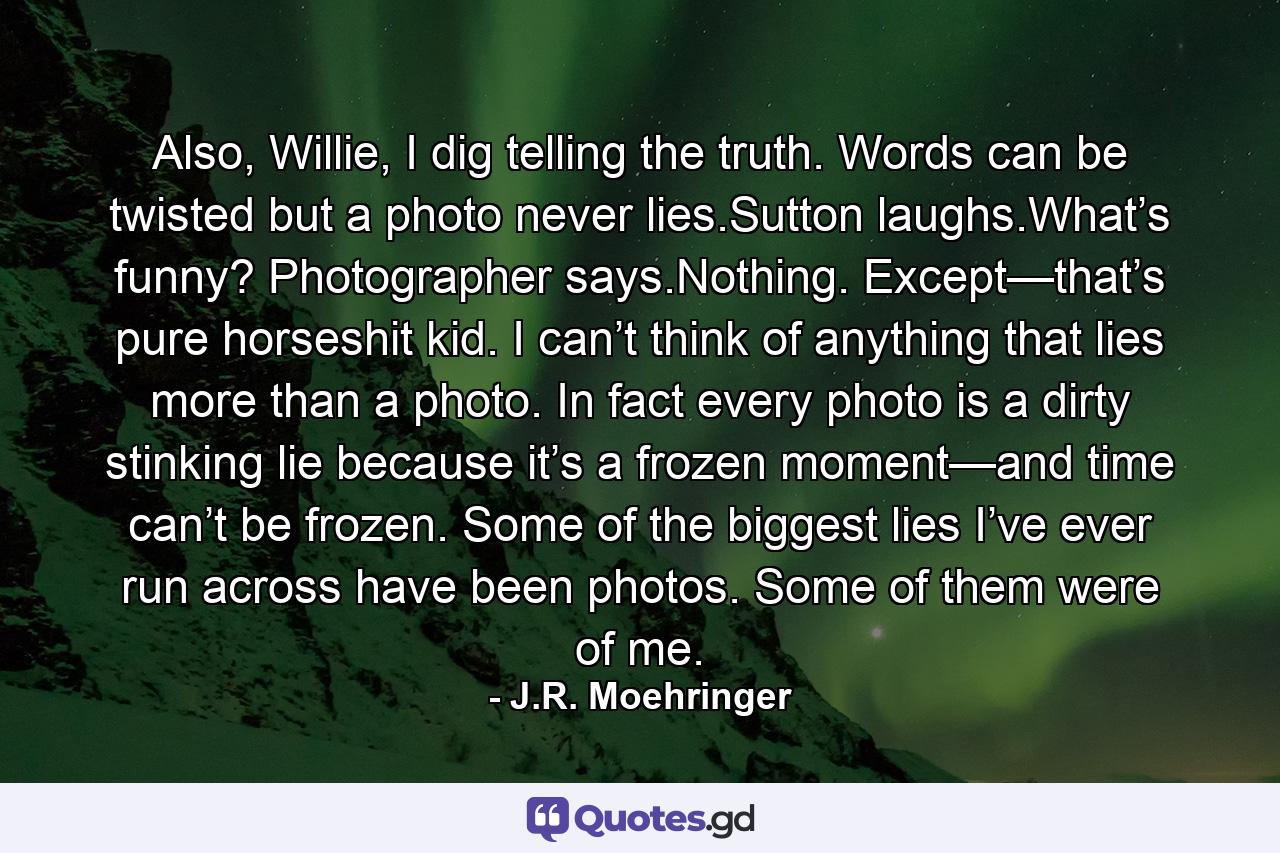 Also, Willie, I dig telling the truth. Words can be twisted but a photo never lies.Sutton laughs.What’s funny? Photographer says.Nothing. Except—that’s pure horseshit kid. I can’t think of anything that lies more than a photo. In fact every photo is a dirty stinking lie because it’s a frozen moment—and time can’t be frozen. Some of the biggest lies I’ve ever run across have been photos. Some of them were of me. - Quote by J.R. Moehringer