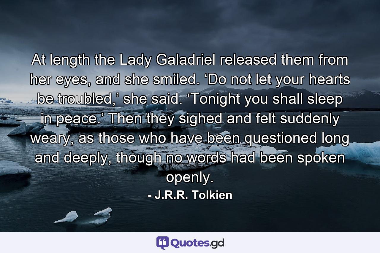 At length the Lady Galadriel released them from her eyes, and she smiled. ‘Do not let your hearts be troubled,’ she said. ‘Tonight you shall sleep in peace.’ Then they sighed and felt suddenly weary, as those who have been questioned long and deeply, though no words had been spoken openly. - Quote by J.R.R. Tolkien