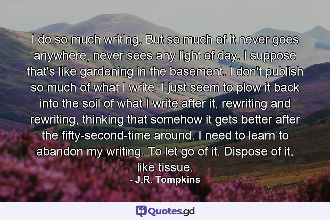 I do so much writing. But so much of it never goes anywhere, never sees any light of day. I suppose that's like gardening in the basement. I don't publish so much of what I write. I just seem to plow it back into the soil of what I write after it, rewriting and rewriting, thinking that somehow it gets better after the fifty-second-time around. I need to learn to abandon my writing. To let go of it. Dispose of it, like tissue. - Quote by J.R. Tompkins