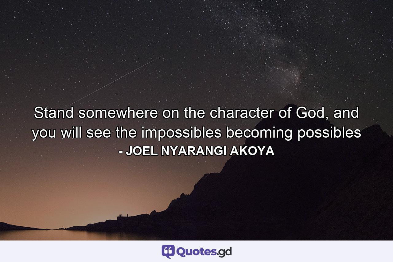 Stand somewhere on the character of God, and you will see the impossibles becoming possibles - Quote by JOEL NYARANGI AKOYA