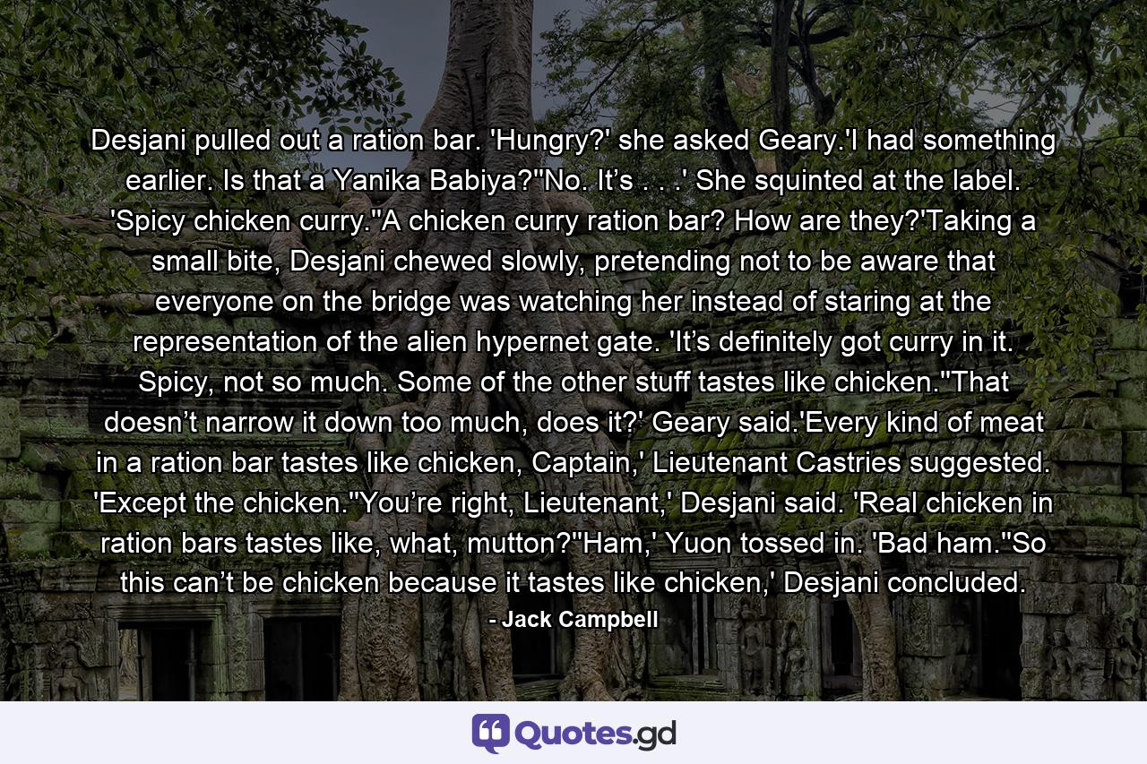 Desjani pulled out a ration bar. 'Hungry?' she asked Geary.'I had something earlier. Is that a Yanika Babiya?''No. It’s . . .' She squinted at the label. 'Spicy chicken curry.''A chicken curry ration bar? How are they?'Taking a small bite, Desjani chewed slowly, pretending not to be aware that everyone on the bridge was watching her instead of staring at the representation of the alien hypernet gate. 'It’s definitely got curry in it. Spicy, not so much. Some of the other stuff tastes like chicken.''That doesn’t narrow it down too much, does it?' Geary said.'Every kind of meat in a ration bar tastes like chicken, Captain,' Lieutenant Castries suggested. 'Except the chicken.''You’re right, Lieutenant,' Desjani said. 'Real chicken in ration bars tastes like, what, mutton?''Ham,' Yuon tossed in. 'Bad ham.''So this can’t be chicken because it tastes like chicken,' Desjani concluded. - Quote by Jack Campbell