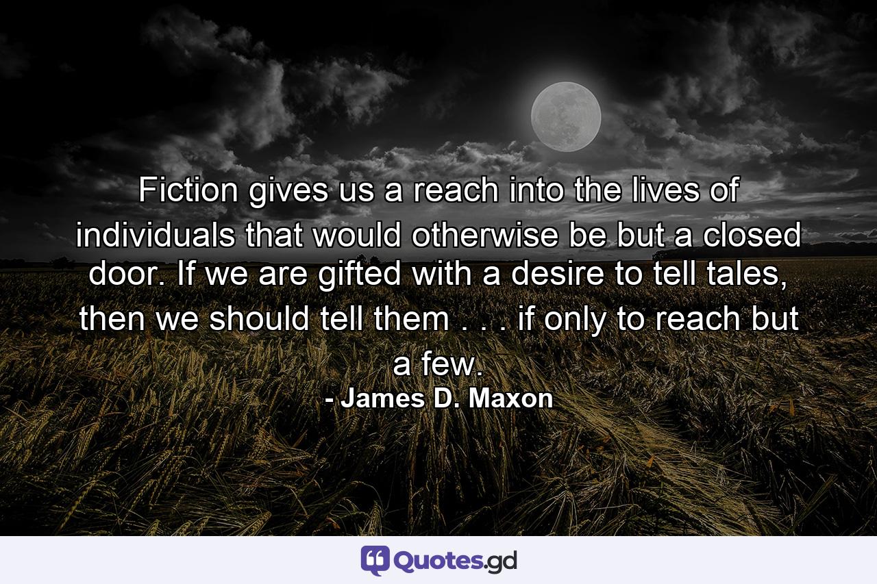 Fiction gives us a reach into the lives of individuals that would otherwise be but a closed door. If we are gifted with a desire to tell tales, then we should tell them . . . if only to reach but a few. - Quote by James D. Maxon