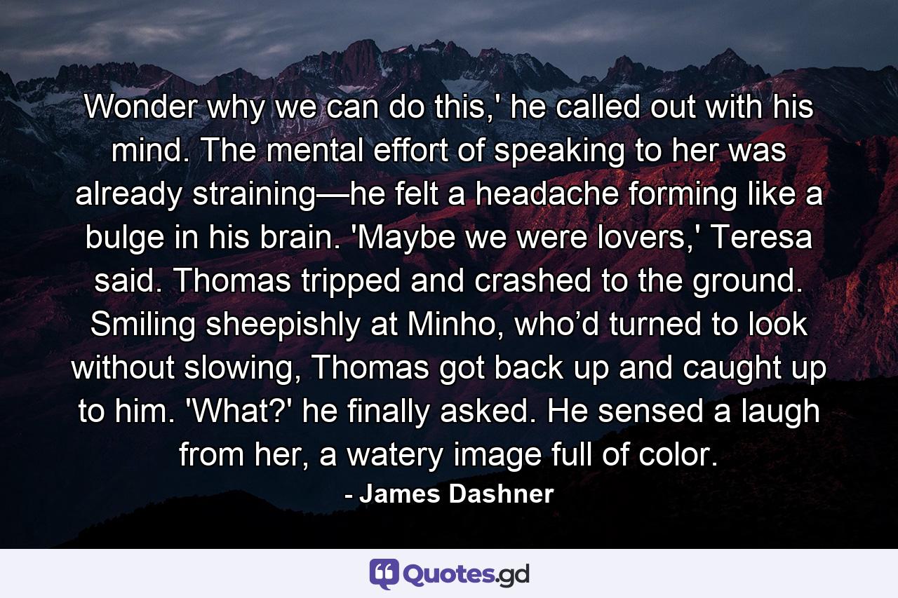 Wonder why we can do this,' he called out with his mind. The mental effort of speaking to her was already straining—he felt a headache forming like a bulge in his brain. 'Maybe we were lovers,' Teresa said. Thomas tripped and crashed to the ground. Smiling sheepishly at Minho, who’d turned to look without slowing, Thomas got back up and caught up to him. 'What?' he finally asked. He sensed a laugh from her, a watery image full of color. - Quote by James Dashner