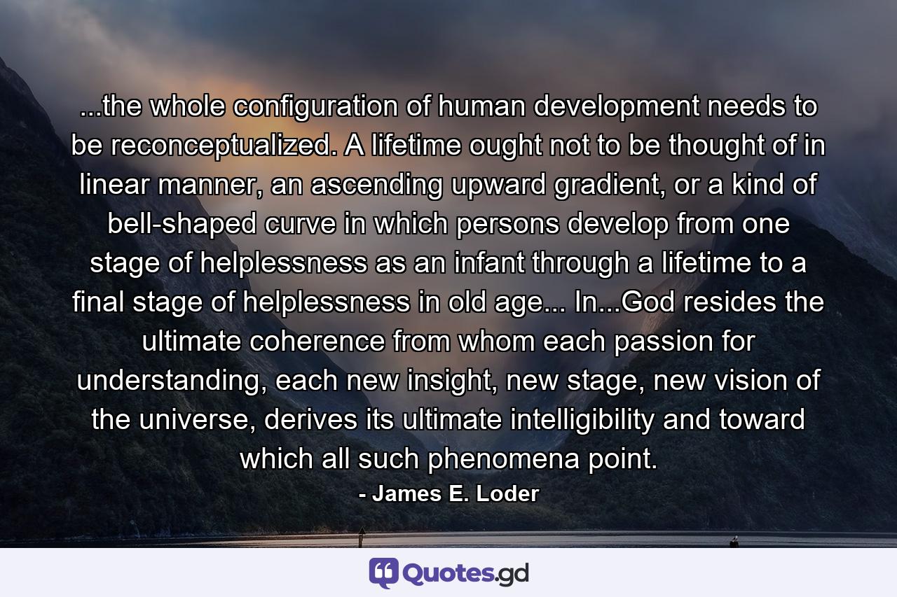 ...the whole configuration of human development needs to be reconceptualized. A lifetime ought not to be thought of in linear manner, an ascending upward gradient, or a kind of bell-shaped curve in which persons develop from one stage of helplessness as an infant through a lifetime to a final stage of helplessness in old age... In...God resides the ultimate coherence from whom each passion for understanding, each new insight, new stage, new vision of the universe, derives its ultimate intelligibility and toward which all such phenomena point. - Quote by James E. Loder