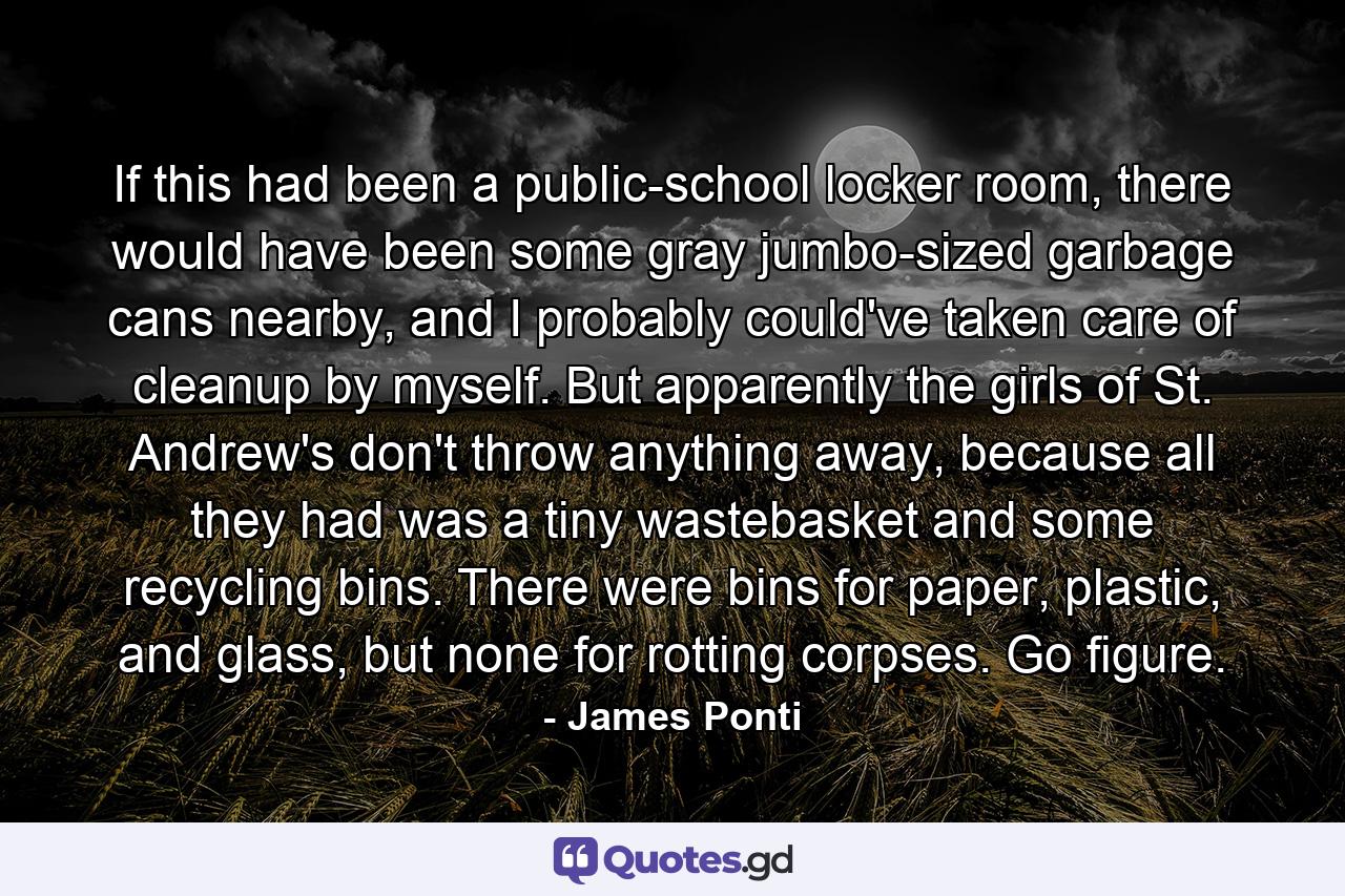 If this had been a public-school locker room, there would have been some gray jumbo-sized garbage cans nearby, and I probably could've taken care of cleanup by myself. But apparently the girls of St. Andrew's don't throw anything away, because all they had was a tiny wastebasket and some recycling bins. There were bins for paper, plastic, and glass, but none for rotting corpses. Go figure. - Quote by James Ponti