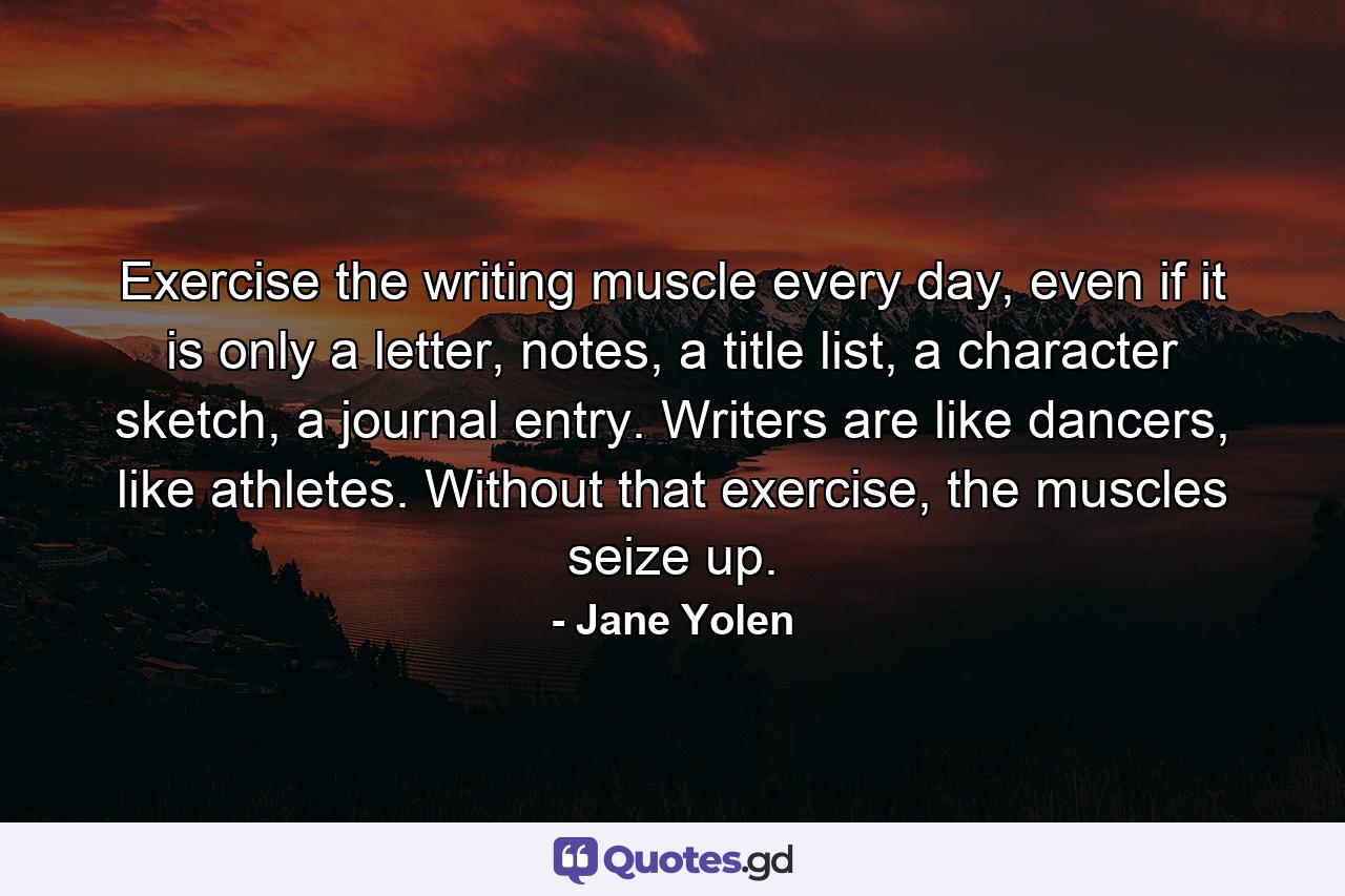 Exercise the writing muscle every day, even if it is only a letter, notes, a title list, a character sketch, a journal entry. Writers are like dancers, like athletes. Without that exercise, the muscles seize up. - Quote by Jane Yolen