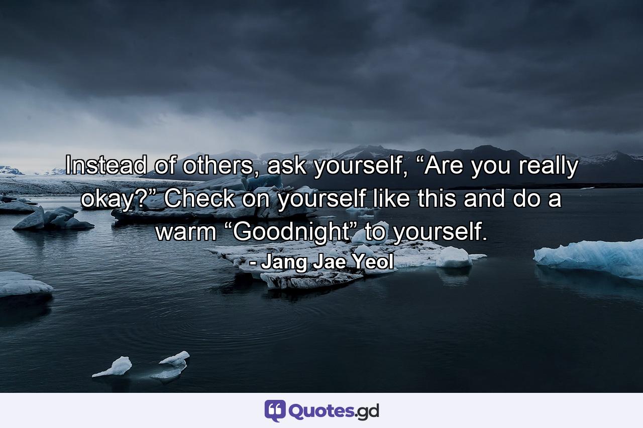 Instead of others, ask yourself, “Are you really okay?” Check on yourself like this and do a warm “Goodnight” to yourself. - Quote by Jang Jae Yeol