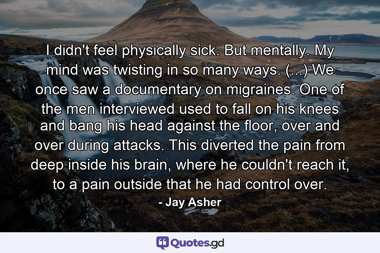 I didn't feel physically sick. But mentally. My mind was twisting in so many ways. (...) We once saw a documentary on migraines. One of the men interviewed used to fall on his knees and bang his head against the floor, over and over during attacks. This diverted the pain from deep inside his brain, where he couldn't reach it, to a pain outside that he had control over. - Quote by Jay Asher