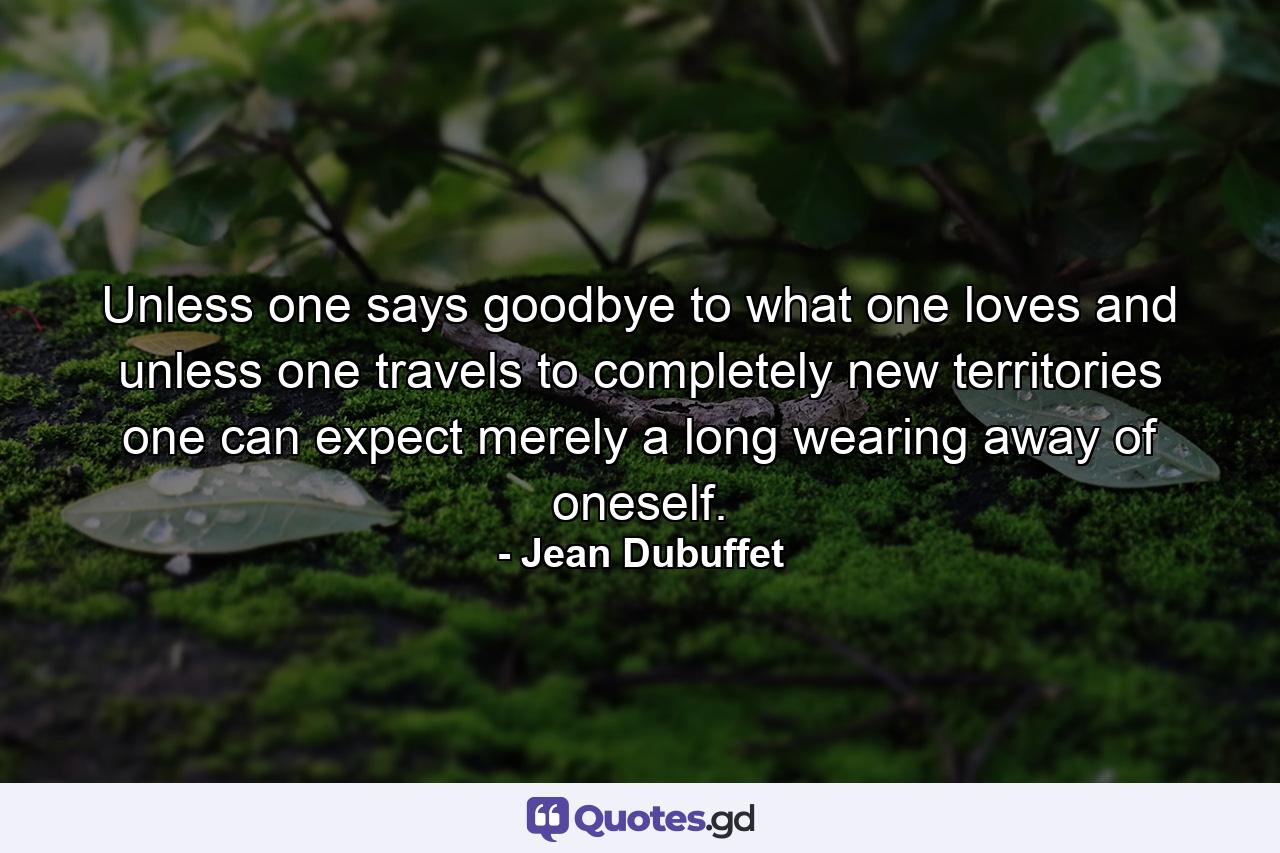 Unless one says goodbye to what one loves  and unless one travels to completely new territories  one can expect merely a long wearing away of oneself. - Quote by Jean Dubuffet