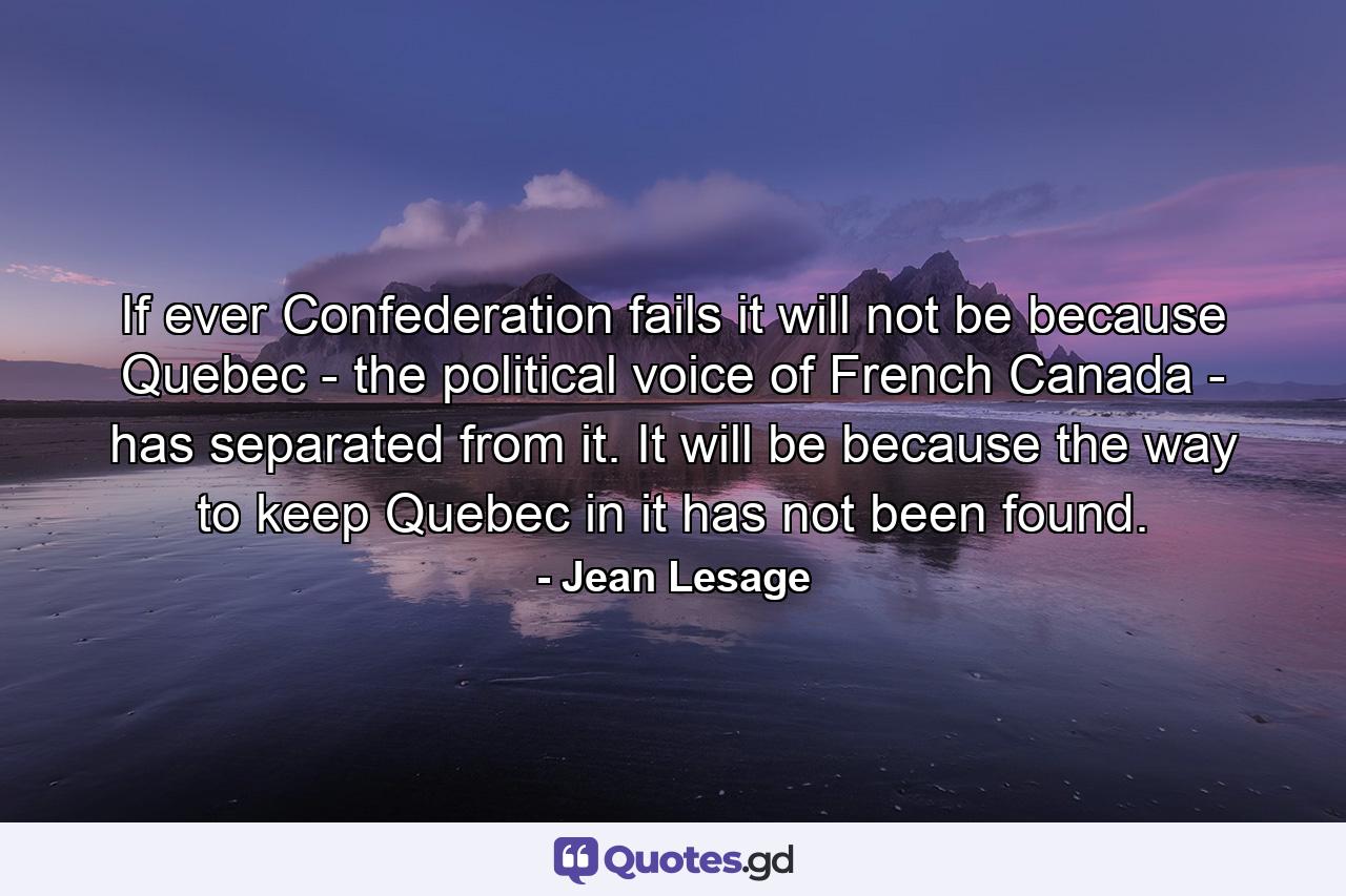 If ever Confederation fails  it will not be because Quebec - the political voice of French Canada - has separated from it. It will be because the way to keep Quebec in it has not been found. - Quote by Jean Lesage