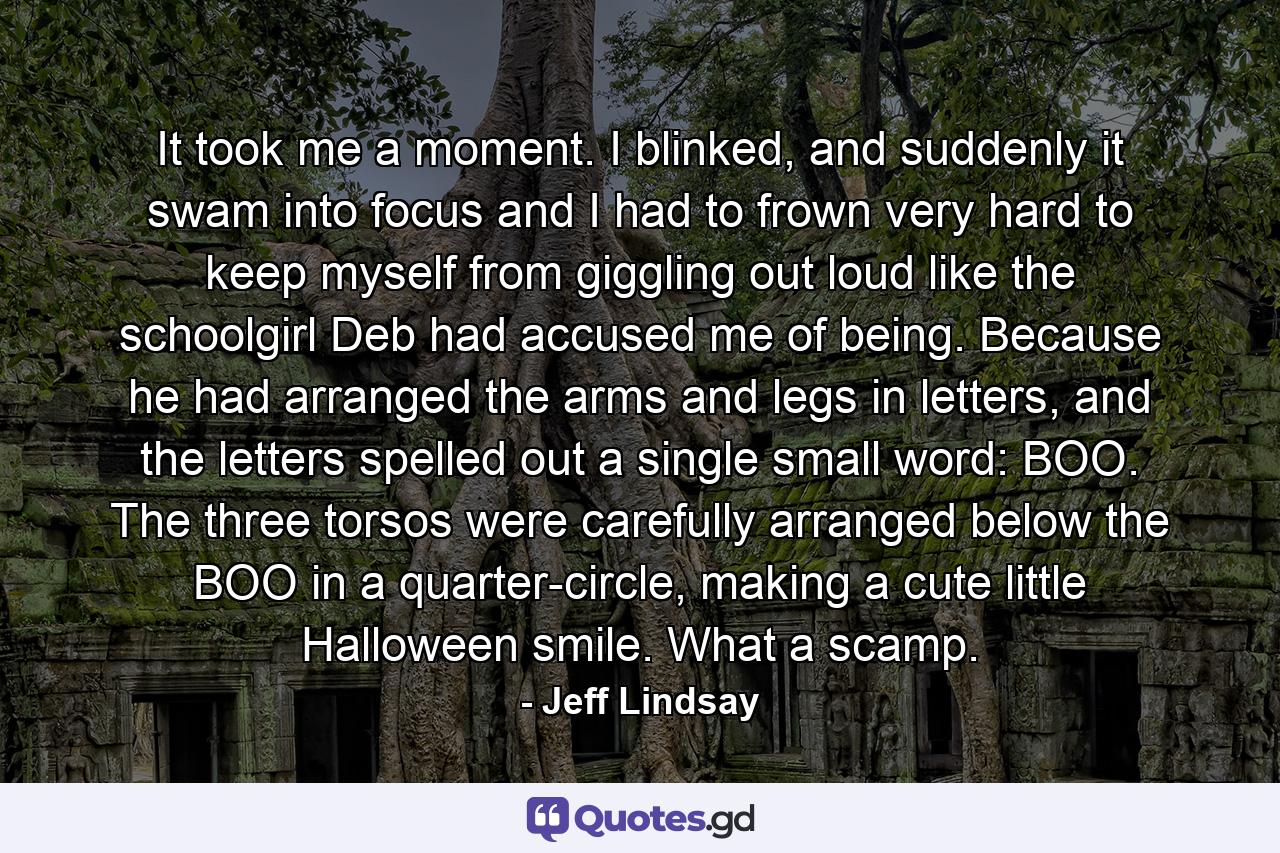 It took me a moment. I blinked, and suddenly it swam into focus and I had to frown very hard to keep myself from giggling out loud like the schoolgirl Deb had accused me of being. Because he had arranged the arms and legs in letters, and the letters spelled out a single small word: BOO. The three torsos were carefully arranged below the BOO in a quarter-circle, making a cute little Halloween smile. What a scamp. - Quote by Jeff Lindsay