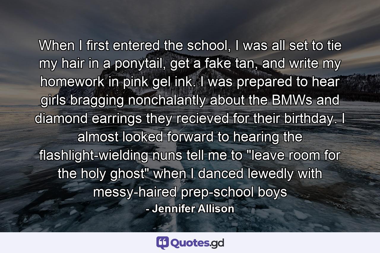 When I first entered the school, I was all set to tie my hair in a ponytail, get a fake tan, and write my homework in pink gel ink. I was prepared to hear girls bragging nonchalantly about the BMWs and diamond earrings they recieved for their birthday. I almost looked forward to hearing the flashlight-wielding nuns tell me to 