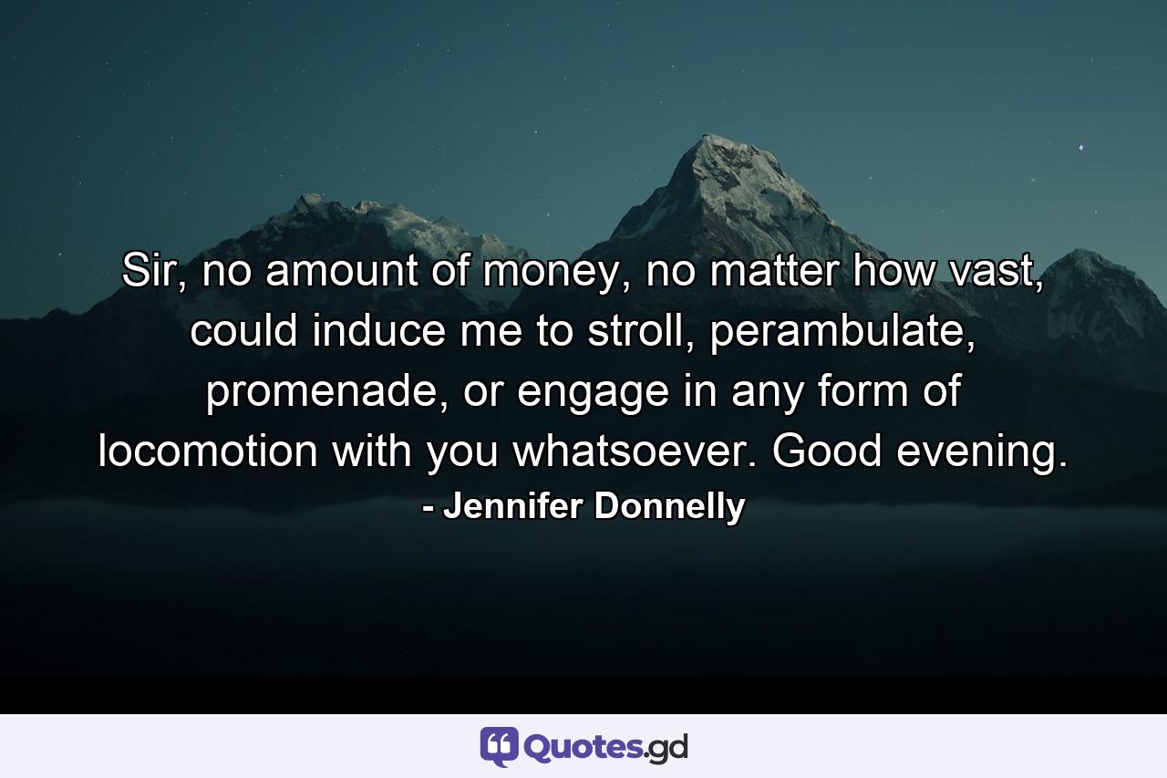 Sir, no amount of money, no matter how vast, could induce me to stroll, perambulate, promenade, or engage in any form of locomotion with you whatsoever. Good evening. - Quote by Jennifer Donnelly