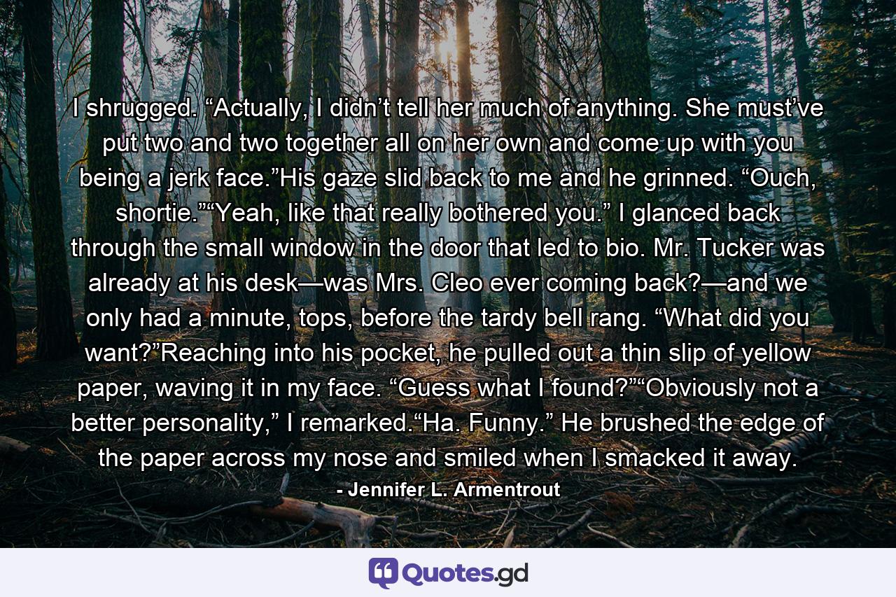 I shrugged. “Actually, I didn’t tell her much of anything. She must’ve put two and two together all on her own and come up with you being a jerk face.”His gaze slid back to me and he grinned. “Ouch, shortie.”“Yeah, like that really bothered you.” I glanced back through the small window in the door that led to bio. Mr. Tucker was already at his desk—was Mrs. Cleo ever coming back?—and we only had a minute, tops, before the tardy bell rang. “What did you want?”Reaching into his pocket, he pulled out a thin slip of yellow paper, waving it in my face. “Guess what I found?”“Obviously not a better personality,” I remarked.“Ha. Funny.” He brushed the edge of the paper across my nose and smiled when I smacked it away. - Quote by Jennifer L. Armentrout