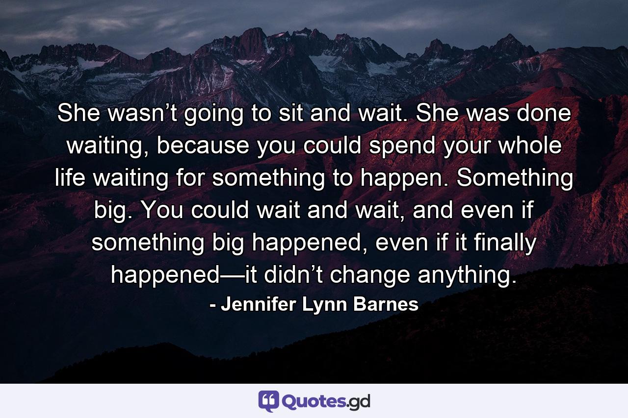 She wasn’t going to sit and wait. She was done waiting, because you could spend your whole life waiting for something to happen. Something big. You could wait and wait, and even if something big happened, even if it finally happened—it didn’t change anything. - Quote by Jennifer Lynn Barnes