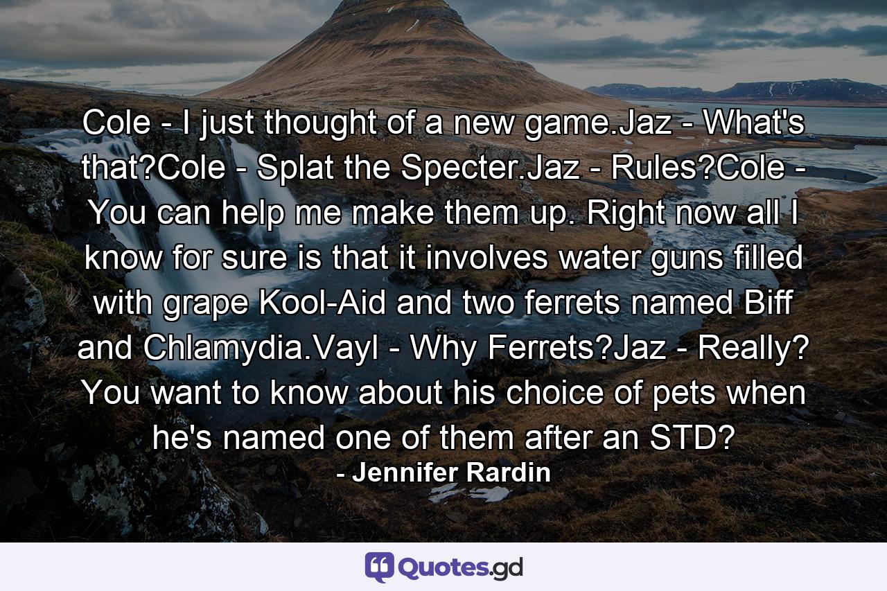 Cole - I just thought of a new game.Jaz - What's that?Cole - Splat the Specter.Jaz - Rules?Cole - You can help me make them up. Right now all I know for sure is that it involves water guns filled with grape Kool-Aid and two ferrets named Biff and Chlamydia.Vayl - Why Ferrets?Jaz - Really? You want to know about his choice of pets when he's named one of them after an STD? - Quote by Jennifer Rardin