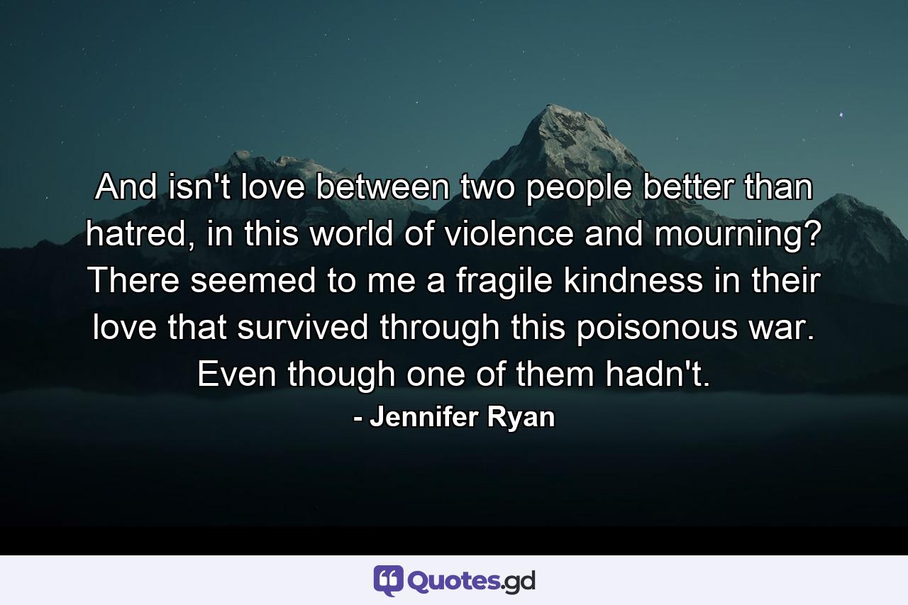 And isn't love between two people better than hatred, in this world of violence and mourning? There seemed to me a fragile kindness in their love that survived through this poisonous war. Even though one of them hadn't. - Quote by Jennifer Ryan