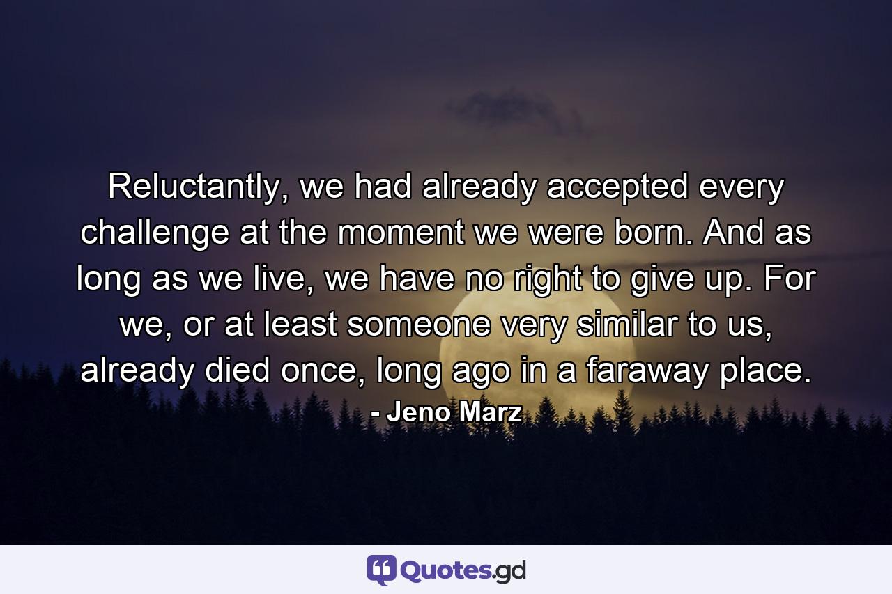 Reluctantly, we had already accepted every challenge at the moment we were born. And as long as we live, we have no right to give up. For we, or at least someone very similar to us, already died once, long ago in a faraway place. - Quote by Jeno Marz