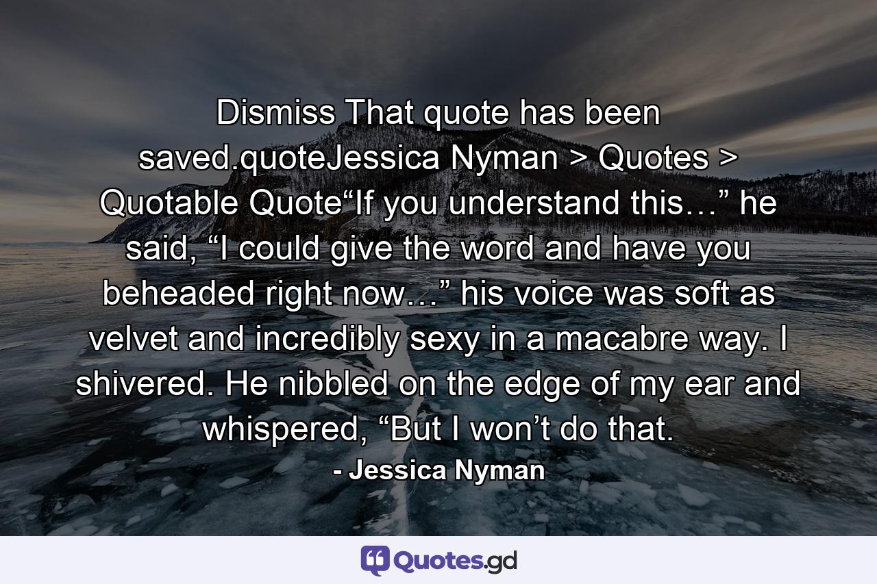 Dismiss That quote has been saved.quoteJessica Nyman > Quotes > Quotable Quote“If you understand this…” he said, “I could give the word and have you beheaded right now…” his voice was soft as velvet and incredibly sexy in a macabre way. I shivered. He nibbled on the edge of my ear and whispered, “But I won’t do that. - Quote by Jessica Nyman