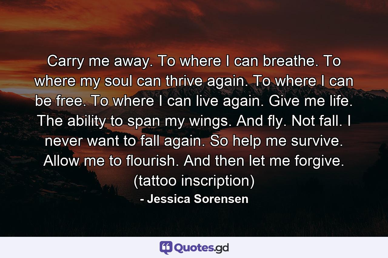 Carry me away. To where I can breathe. To where my soul can thrive again. To where I can be free. To where I can live again. Give me life. The ability to span my wings. And fly. Not fall. I never want to fall again. So help me survive. Allow me to flourish. And then let me forgive. (tattoo inscription) - Quote by Jessica Sorensen