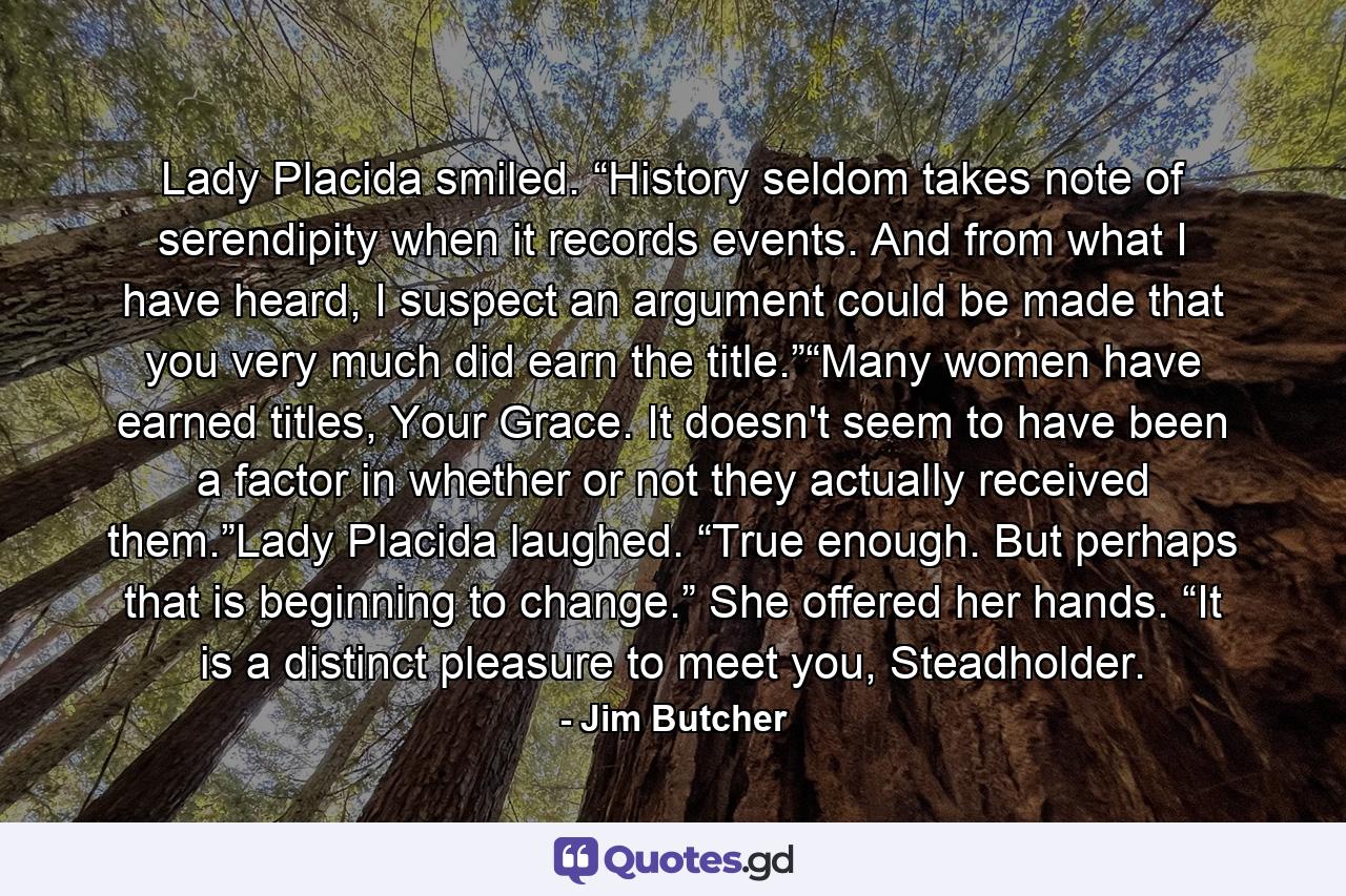 Lady Placida smiled. “History seldom takes note of serendipity when it records events. And from what I have heard, I suspect an argument could be made that you very much did earn the title.”“Many women have earned titles, Your Grace. It doesn't seem to have been a factor in whether or not they actually received them.”Lady Placida laughed. “True enough. But perhaps that is beginning to change.” She offered her hands. “It is a distinct pleasure to meet you, Steadholder. - Quote by Jim Butcher