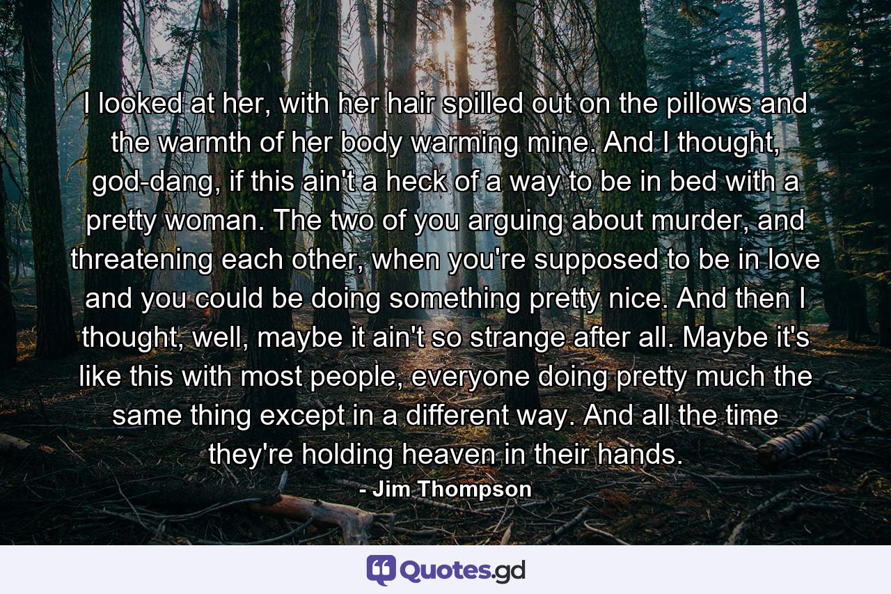 I looked at her, with her hair spilled out on the pillows and the warmth of her body warming mine. And I thought, god-dang, if this ain't a heck of a way to be in bed with a pretty woman. The two of you arguing about murder, and threatening each other, when you're supposed to be in love and you could be doing something pretty nice. And then I thought, well, maybe it ain't so strange after all. Maybe it's like this with most people, everyone doing pretty much the same thing except in a different way. And all the time they're holding heaven in their hands. - Quote by Jim Thompson