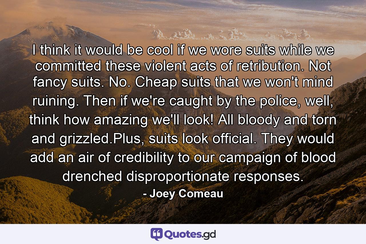 I think it would be cool if we wore suits while we committed these violent acts of retribution. Not fancy suits. No. Cheap suits that we won't mind ruining. Then if we're caught by the police, well, think how amazing we'll look! All bloody and torn and grizzled.Plus, suits look official. They would add an air of credibility to our campaign of blood drenched disproportionate responses. - Quote by Joey Comeau