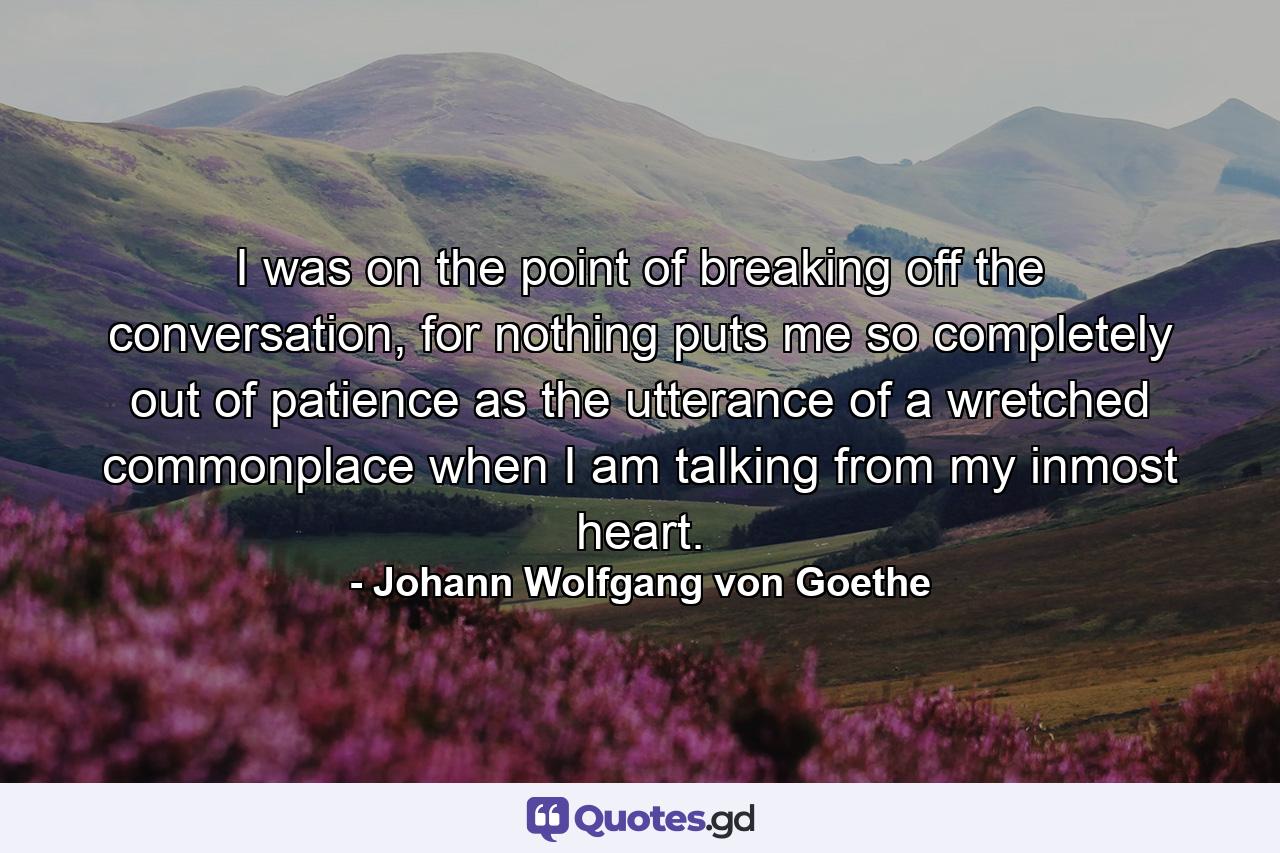 I was on the point of breaking off the conversation, for nothing puts me so completely out of patience as the utterance of a wretched commonplace when I am talking from my inmost heart. - Quote by Johann Wolfgang von Goethe