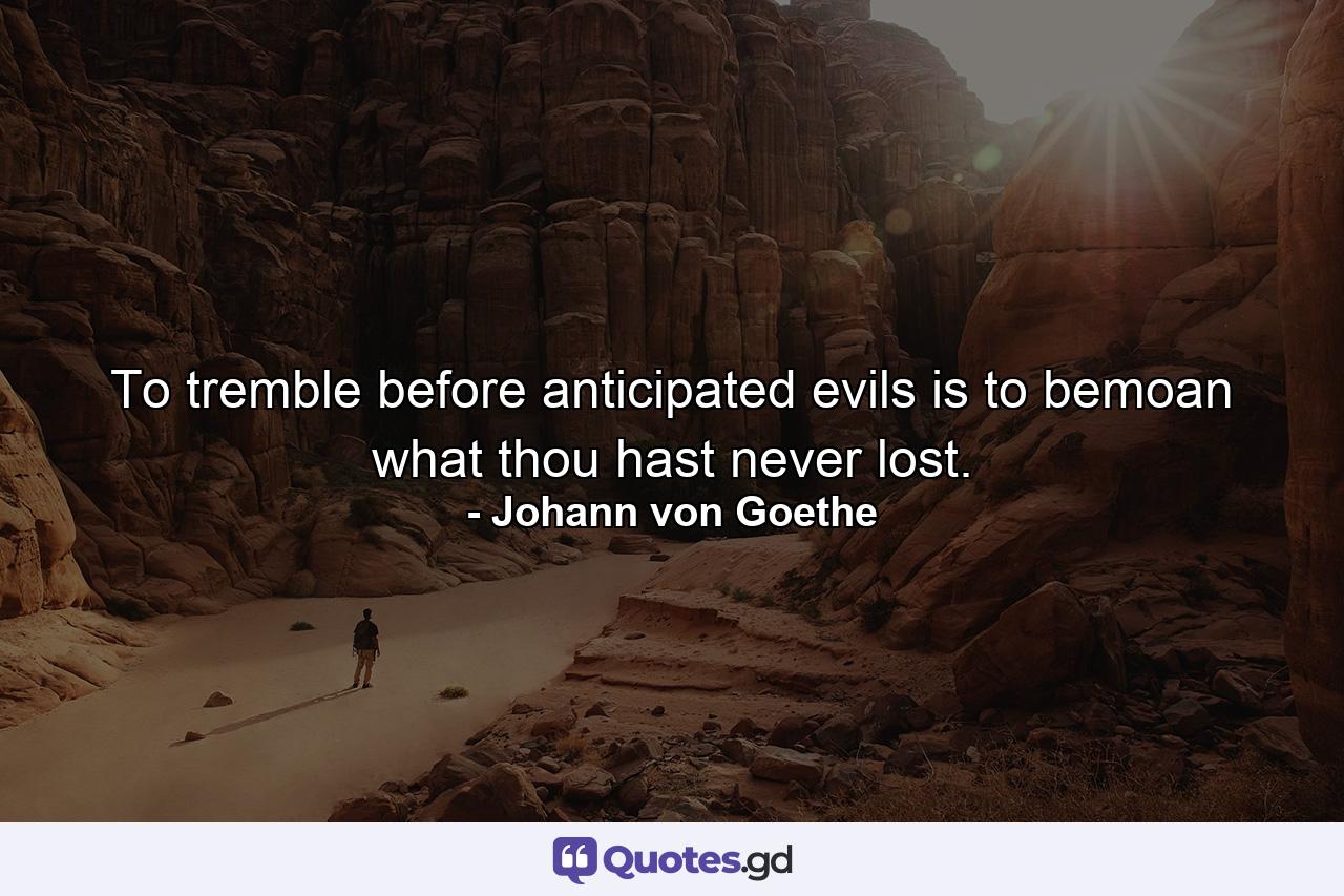 To tremble before anticipated evils is to bemoan what thou hast never lost. - Quote by Johann von Goethe