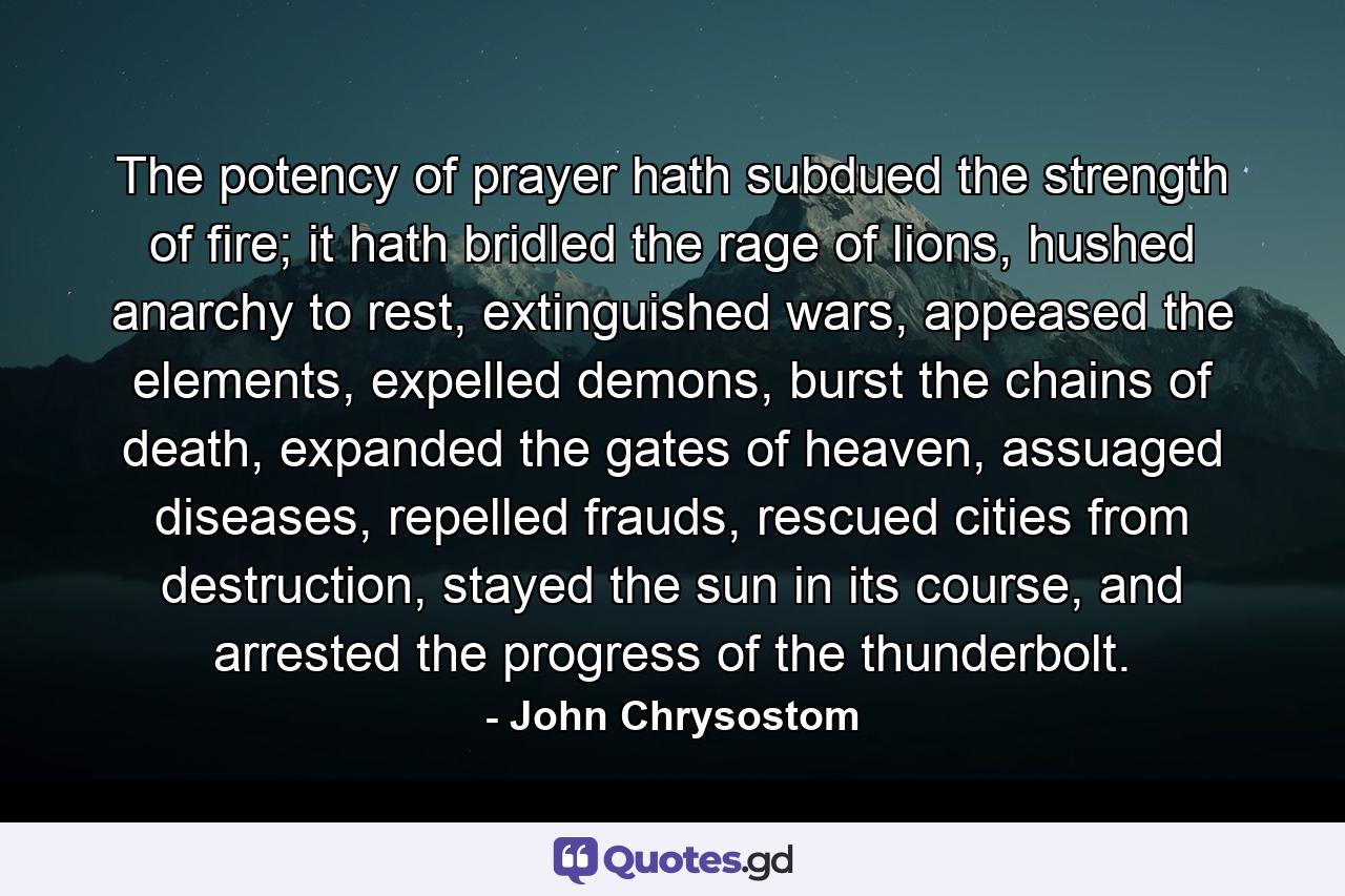 The potency of prayer hath subdued the strength of fire; it hath bridled the rage of lions, hushed anarchy to rest, extinguished wars, appeased the elements, expelled demons, burst the chains of death, expanded the gates of heaven, assuaged diseases, repelled frauds, rescued cities from destruction, stayed the sun in its course, and arrested the progress of the thunderbolt. - Quote by John Chrysostom