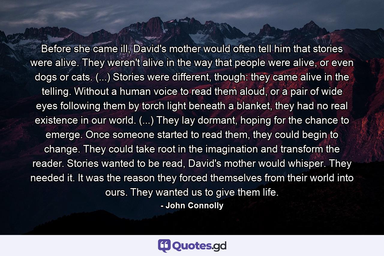 Before she came ill, David's mother would often tell him that stories were alive. They weren't alive in the way that people were alive, or even dogs or cats. (...) Stories were different, though: they came alive in the telling. Without a human voice to read them aloud, or a pair of wide eyes following them by torch light beneath a blanket, they had no real existence in our world. (...) They lay dormant, hoping for the chance to emerge. Once someone started to read them, they could begin to change. They could take root in the imagination and transform the reader. Stories wanted to be read, David's mother would whisper. They needed it. It was the reason they forced themselves from their world into ours. They wanted us to give them life. - Quote by John Connolly