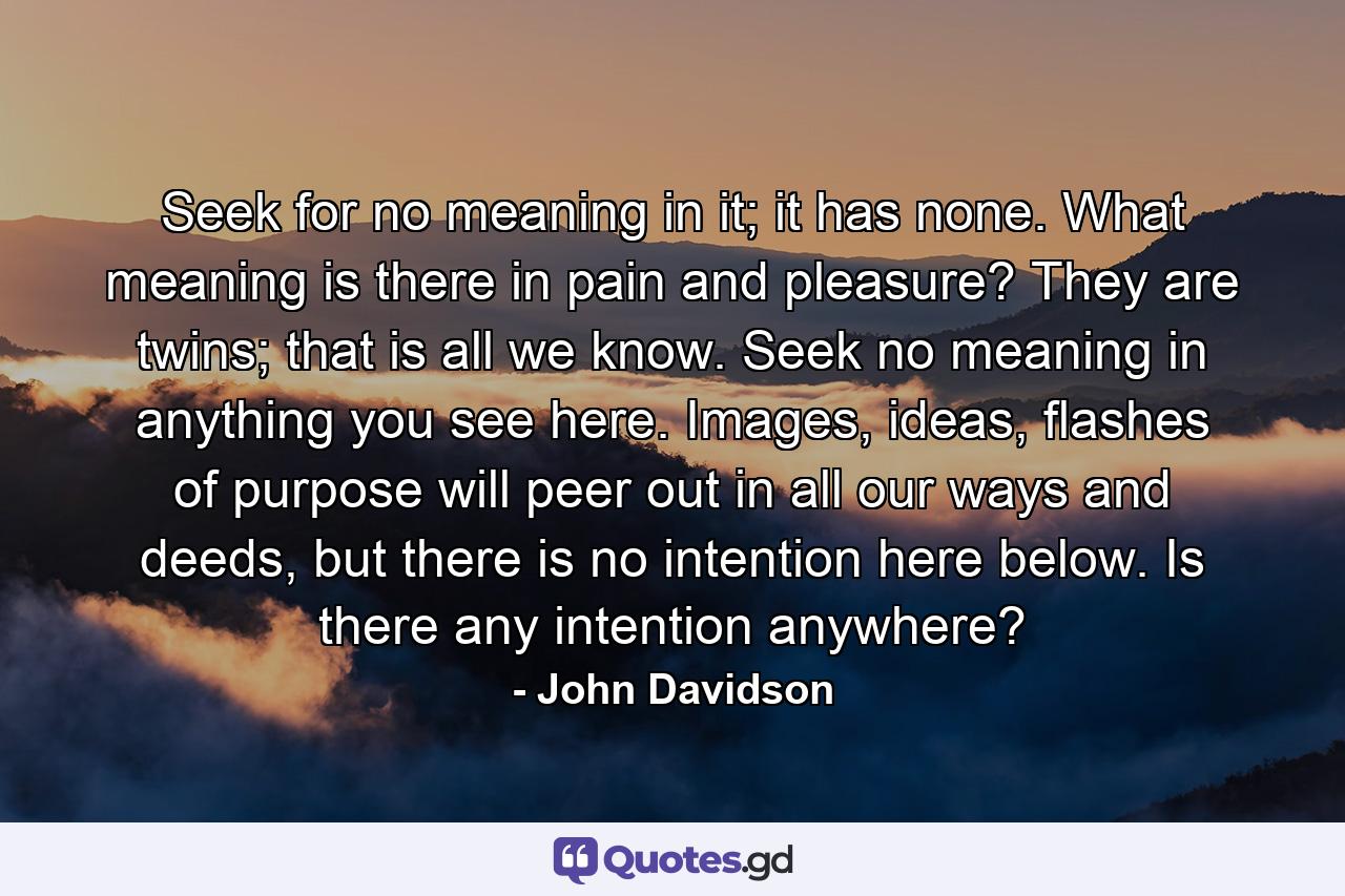 Seek for no meaning in it; it has none. What meaning is there in pain and pleasure? They are twins; that is all we know. Seek no meaning in anything you see here. Images, ideas, flashes of purpose will peer out in all our ways and deeds, but there is no intention here below. Is there any intention anywhere? - Quote by John Davidson