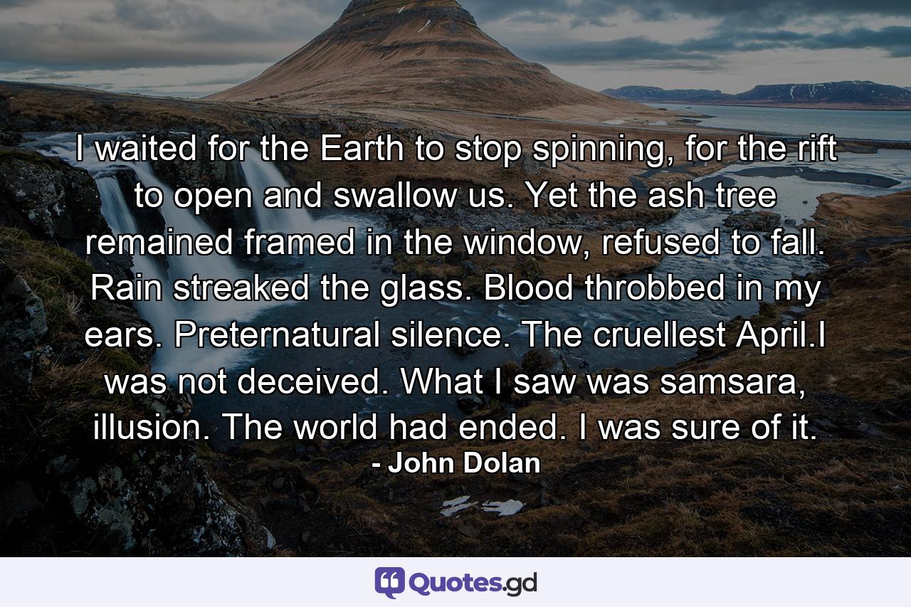 I waited for the Earth to stop spinning, for the rift to open and swallow us. Yet the ash tree remained framed in the window, refused to fall. Rain streaked the glass. Blood throbbed in my ears. Preternatural silence. The cruellest April.I was not deceived. What I saw was samsara, illusion. The world had ended. I was sure of it. - Quote by John Dolan