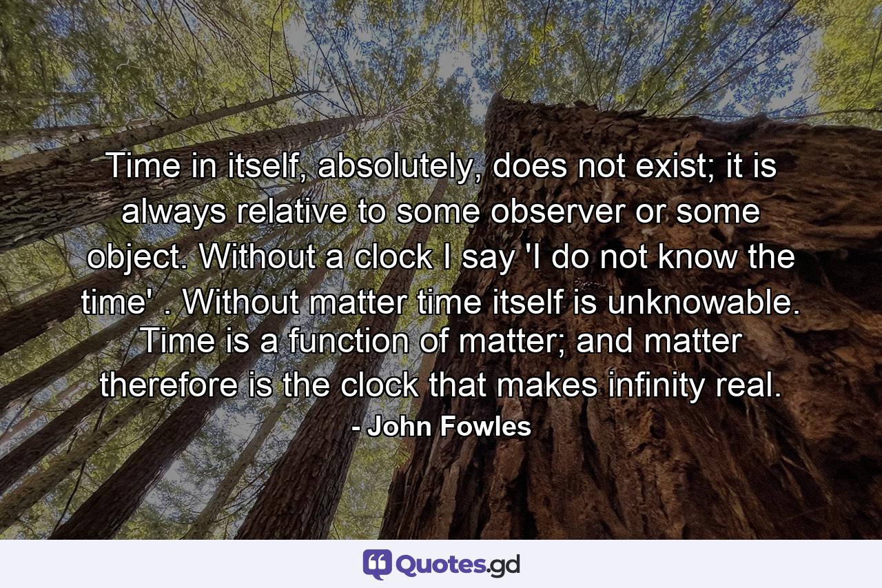 Time in itself, absolutely, does not exist; it is always relative to some observer or some object. Without a clock I say 'I do not know the time' . Without matter time itself is unknowable. Time is a function of matter; and matter therefore is the clock that makes infinity real. - Quote by John Fowles