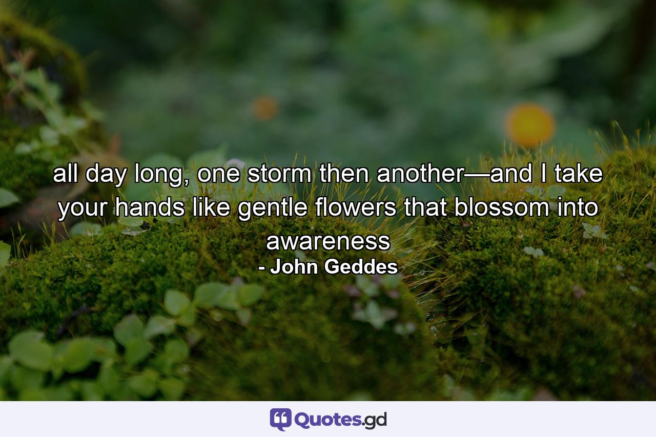 all day long, one storm then another—and I take your hands like gentle flowers that blossom into awareness - Quote by John Geddes