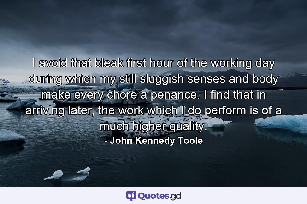 I avoid that bleak first hour of the working day during which my still sluggish senses and body make every chore a penance. I find that in arriving later, the work which I do perform is of a much higher quality. - Quote by John Kennedy Toole