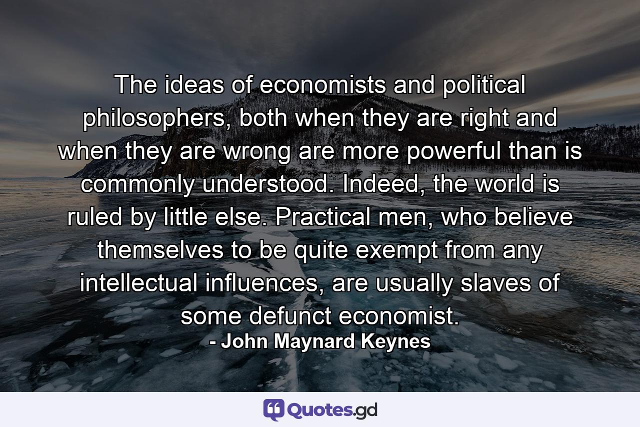 The ideas of economists and political philosophers, both when they are right and when they are wrong are more powerful than is commonly understood. Indeed, the world is ruled by little else. Practical men, who believe themselves to be quite exempt from any intellectual influences, are usually slaves of some defunct economist. - Quote by John Maynard Keynes